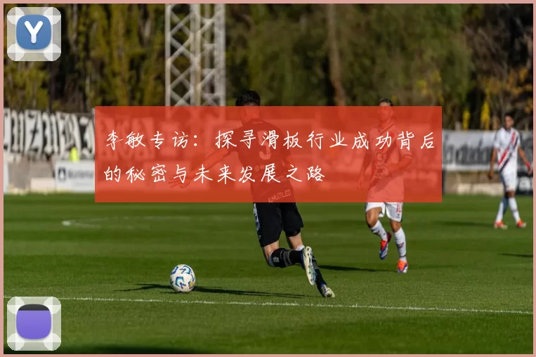 李敏专访：探寻滑板行业成功背后的秘密与未来发展之路