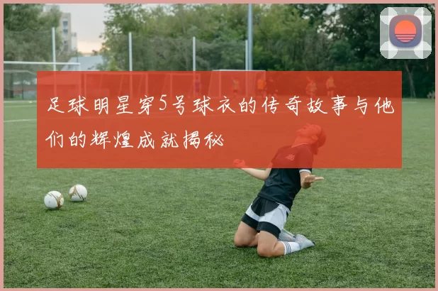足球明星穿5号球衣的传奇故事与他们的辉煌成就揭秘