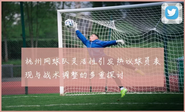 杭州网球队灵活性引发热议球员表现与战术调整的多重探讨