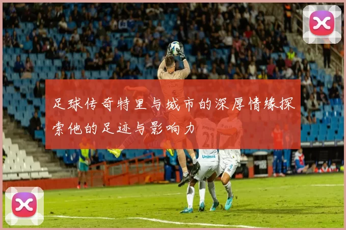 足球传奇特里与城市的深厚情缘探索他的足迹与影响力