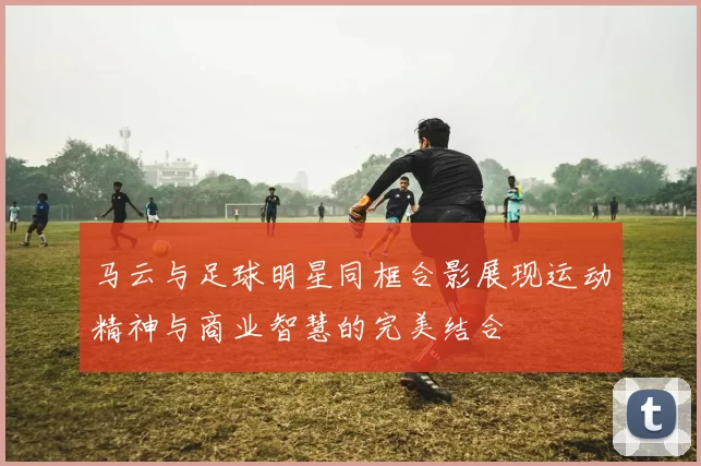 马云与足球明星同框合影展现运动精神与商业智慧的完美结合