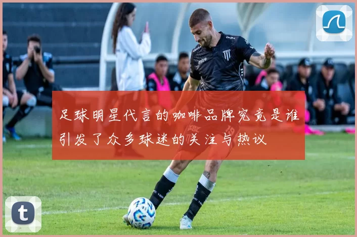 足球明星代言的咖啡品牌究竟是谁引发了众多球迷的关注与热议