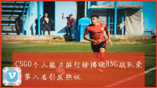 CSGO个人能力排行榜揭晓RNG战队荣登第八名引发热议