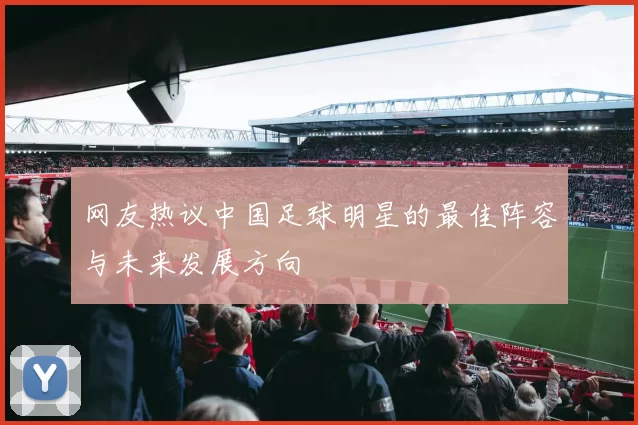 网友热议中国足球明星的最佳阵容与未来发展方向