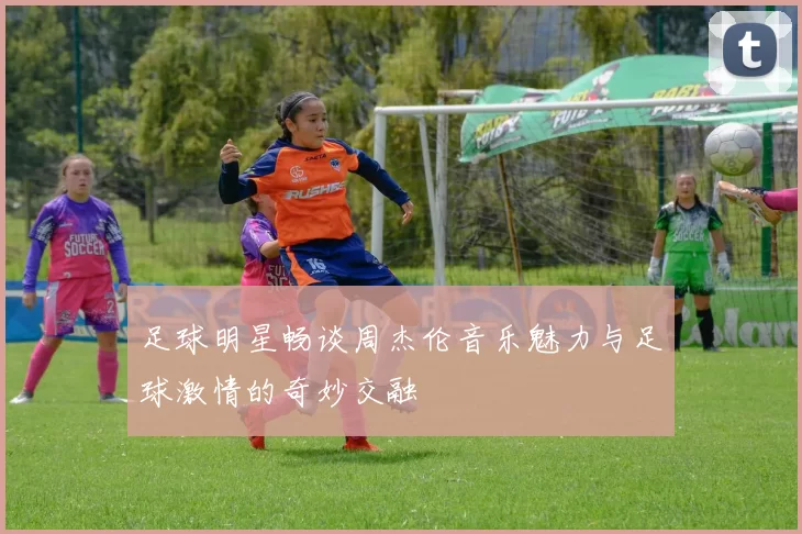 足球明星畅谈周杰伦音乐魅力与足球激情的奇妙交融