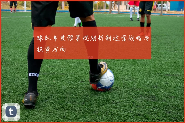 球队年度预算规划折射运营战略与投资方向