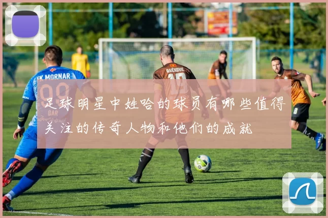 足球明星中姓哈的球员有哪些值得关注的传奇人物和他们的成就