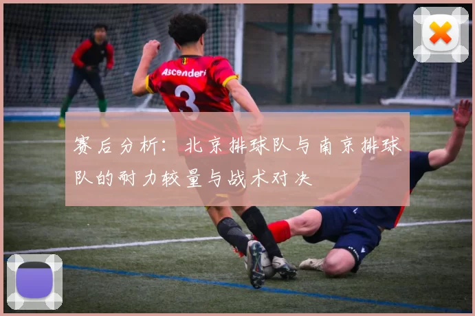 赛后分析：北京排球队与南京排球队的耐力较量与战术对决