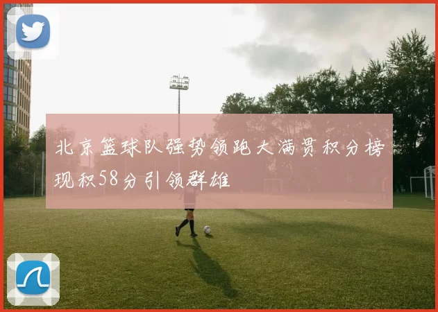 北京篮球队强势领跑大满贯积分榜现积58分引领群雄