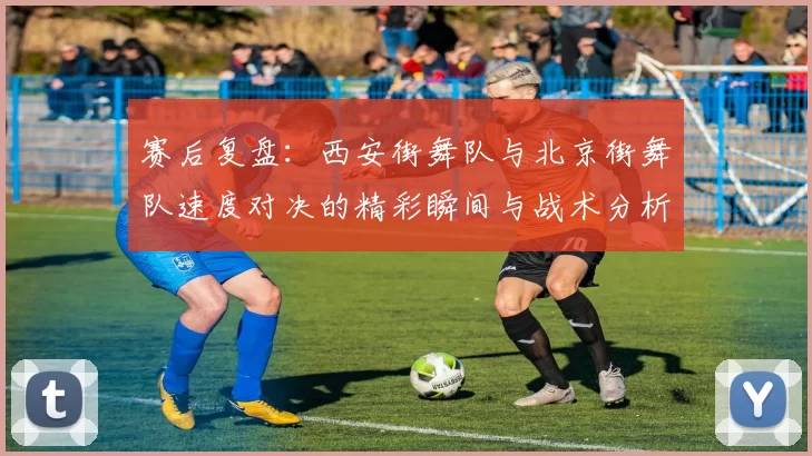 赛后复盘：西安街舞队与北京街舞队速度对决的精彩瞬间与战术分析
