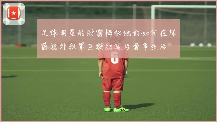 足球明星的财富揭秘他们如何在绿茵场外积累巨额财富与奢华生活