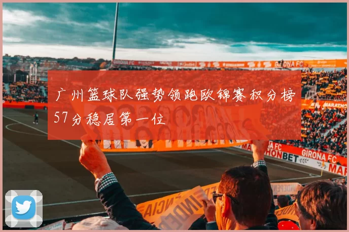 广州篮球队强势领跑欧锦赛积分榜57分稳居第一位