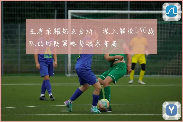 王者荣耀热点分析：深入解读LNG战队的盯防策略与战术布局