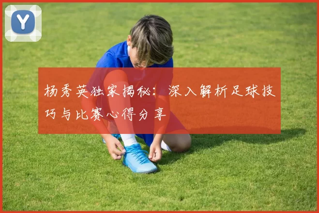 杨秀英独家揭秘：深入解析足球技巧与比赛心得分享