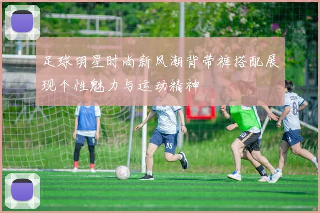 足球明星时尚新风潮背带裤搭配展现个性魅力与运动精神