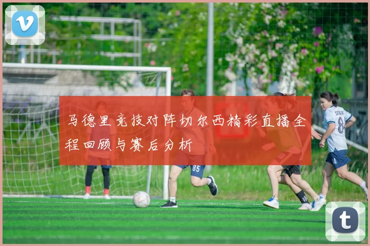 马德里竞技对阵切尔西精彩直播全程回顾与赛后分析