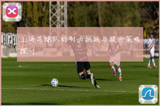 上海足球队的耐力挑战与提升策略探讨