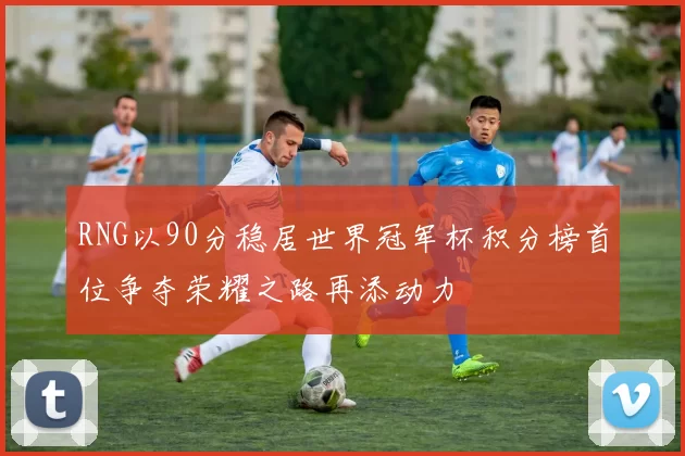 RNG以90分稳居世界冠军杯积分榜首位争夺荣耀之路再添动力