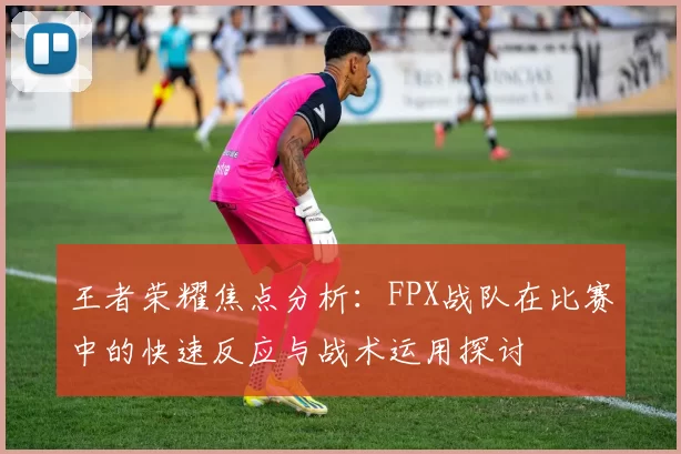 王者荣耀焦点分析：FPX战队在比赛中的快速反应与战术运用探讨