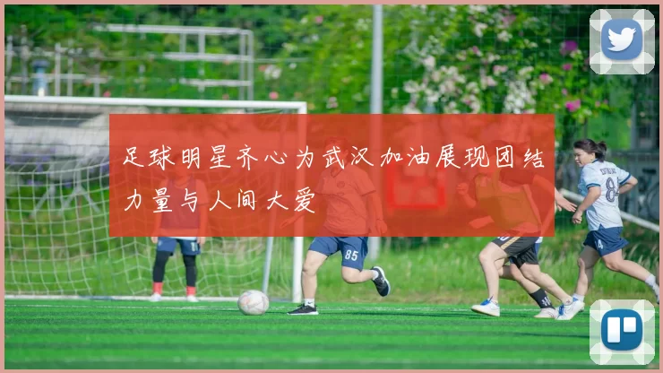 足球明星齐心为武汉加油展现团结力量与人间大爱