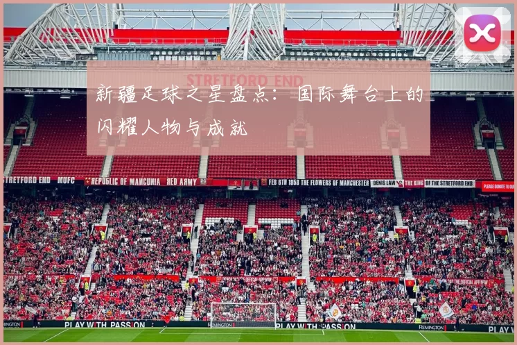 新疆足球之星盘点：国际舞台上的闪耀人物与成就