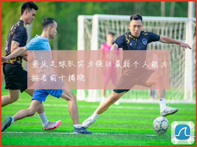 重庆足球队实力强劲最新个人能力排名前十揭晓