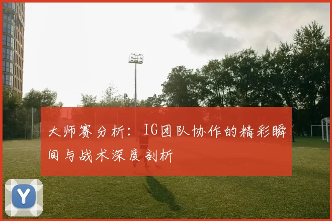 大师赛分析：IG团队协作的精彩瞬间与战术深度剖析