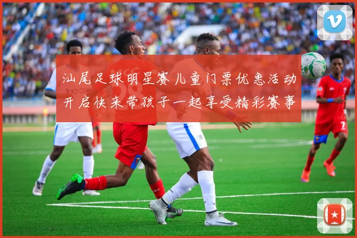 汕尾足球明星赛儿童门票优惠活动开启快来带孩子一起享受精彩赛事