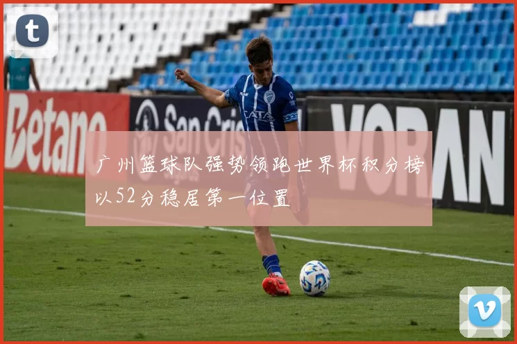 广州篮球队强势领跑世界杯积分榜以52分稳居第一位置
