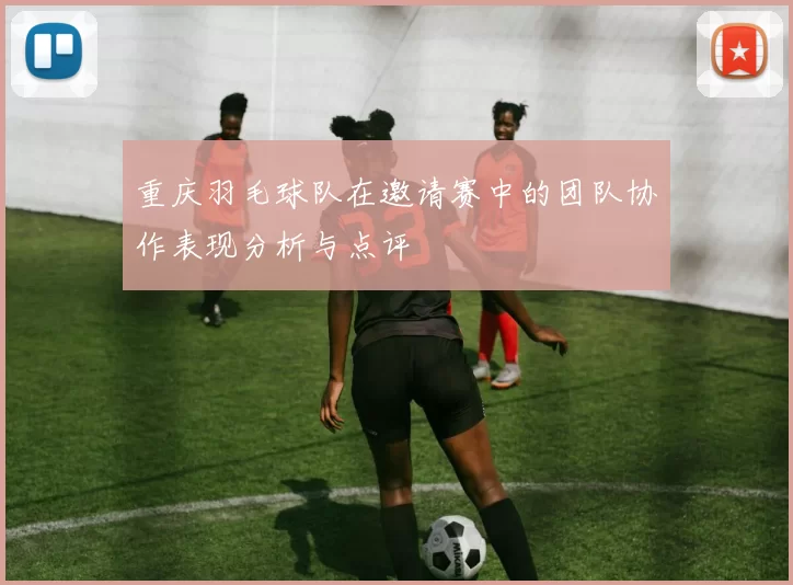 重庆羽毛球队在邀请赛中的团队协作表现分析与点评