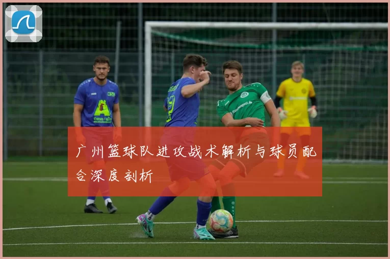 广州篮球队进攻战术解析与球员配合深度剖析