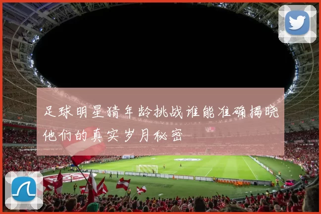 足球明星猜年龄挑战谁能准确揭晓他们的真实岁月秘密