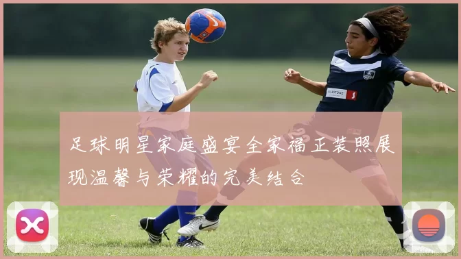足球明星家庭盛宴全家福正装照展现温馨与荣耀的完美结合