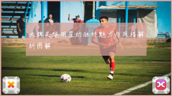 大牌足球明星的独特魅力与风格解析图解