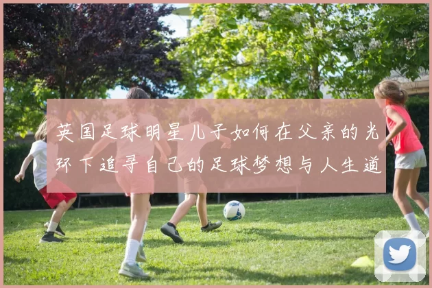 英国足球明星儿子如何在父亲的光环下追寻自己的足球梦想与人生道路
