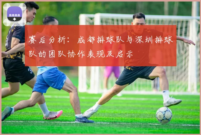 赛后分析：成都排球队与深圳排球队的团队协作表现及启示