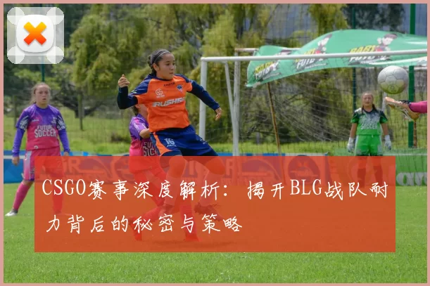 CSGO赛事深度解析：揭开BLG战队耐力背后的秘密与策略