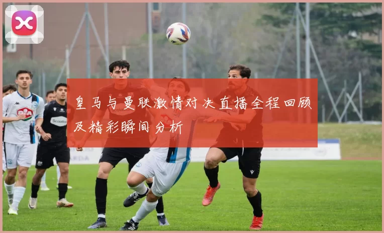 皇马与曼联激情对决直播全程回顾及精彩瞬间分析