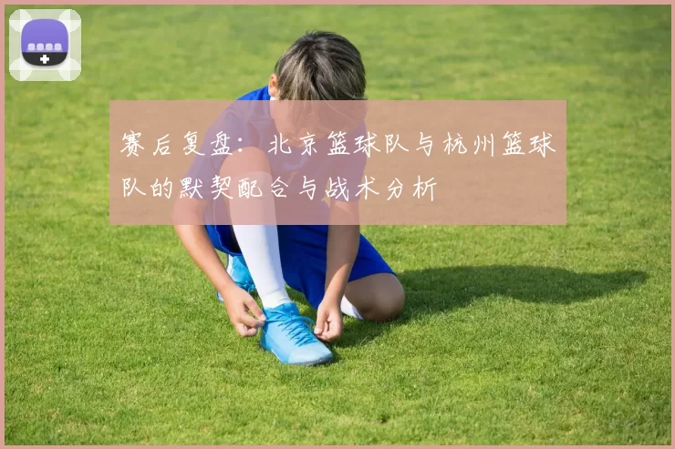赛后复盘：北京篮球队与杭州篮球队的默契配合与战术分析