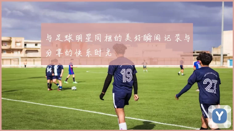 与足球明星同框的美好瞬间记录与分享的快乐时光