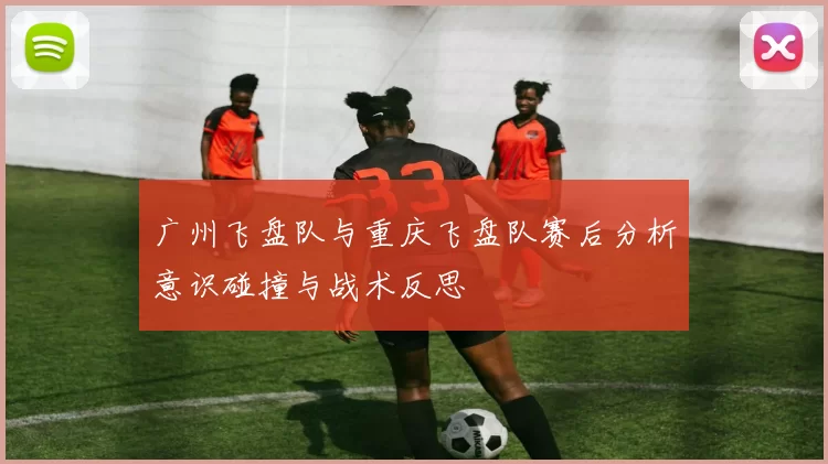 广州飞盘队与重庆飞盘队赛后分析意识碰撞与战术反思