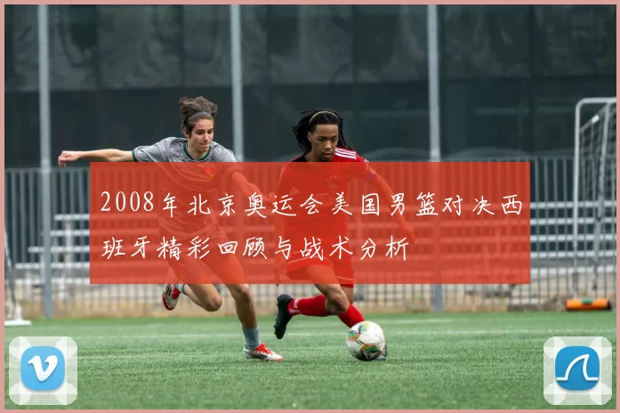 2008年北京奥运会美国男篮对决西班牙精彩回顾与战术分析
