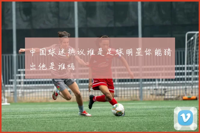 中国球迷热议谁是足球明星你能猜出他是谁吗