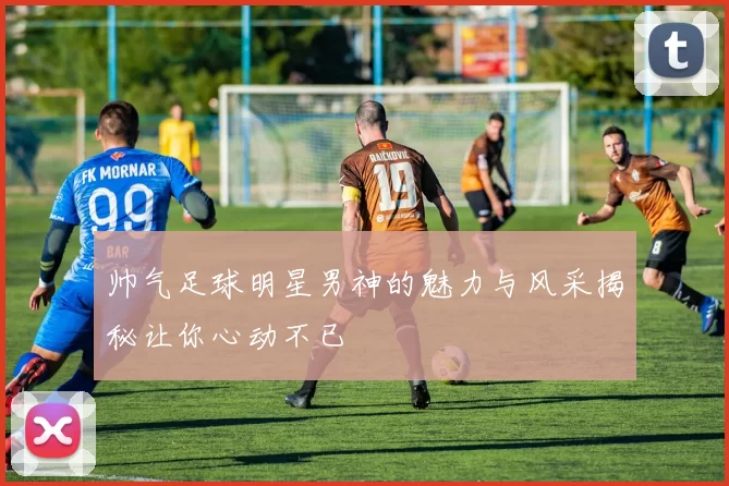 帅气足球明星男神的魅力与风采揭秘让你心动不已