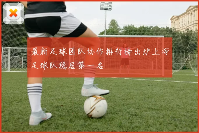 最新足球团队协作排行榜出炉上海足球队稳居第一名