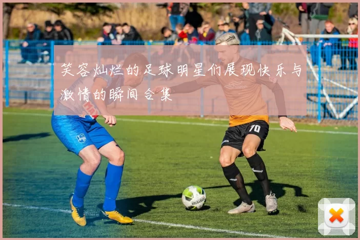 笑容灿烂的足球明星们展现快乐与激情的瞬间合集