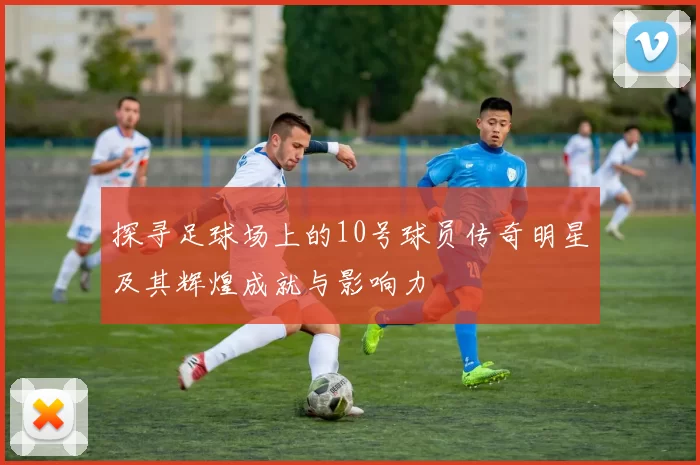 探寻足球场上的10号球员传奇明星及其辉煌成就与影响力