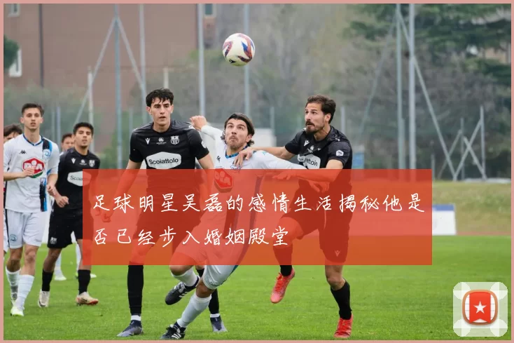 足球明星吴磊的感情生活揭秘他是否已经步入婚姻殿堂
