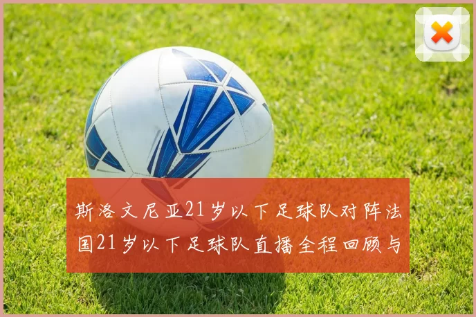 斯洛文尼亚21岁以下足球队对阵法国21岁以下足球队直播全程回顾与精彩瞬间分析