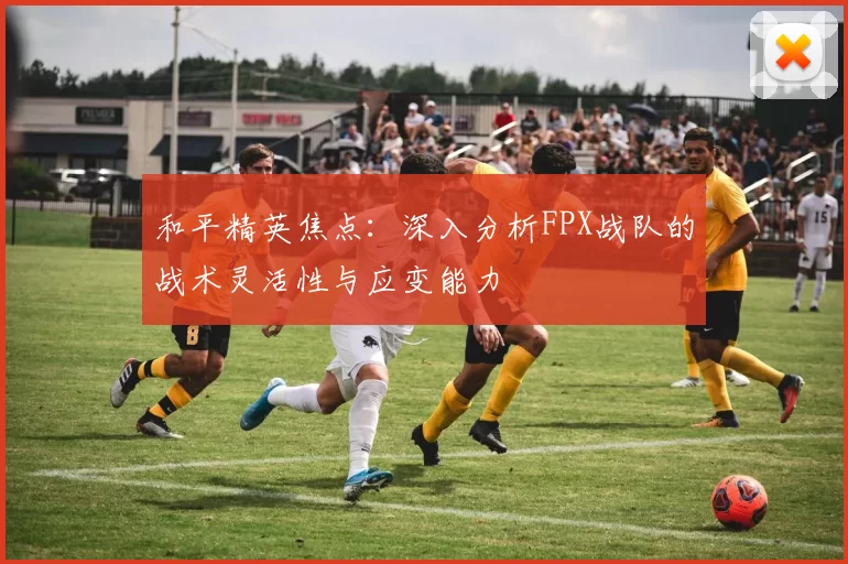 和平精英焦点：深入分析FPX战队的战术灵活性与应变能力